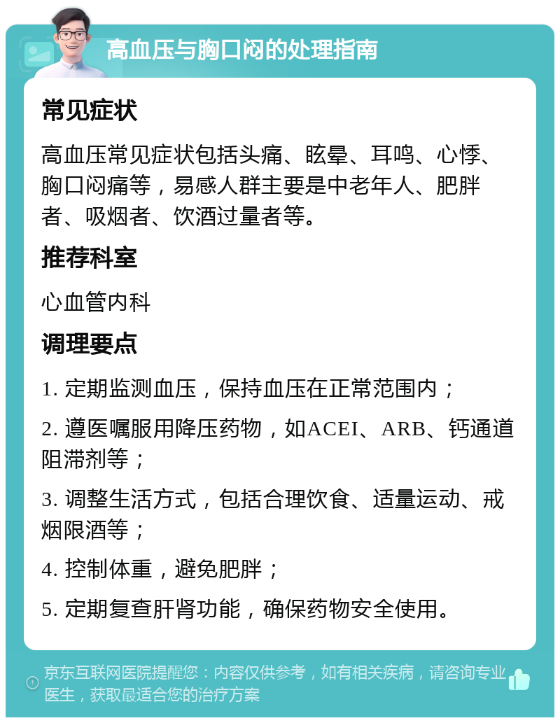 高血压与胸口闷的处理指南 常见症状 高血压常见症状包括头痛、眩晕、耳鸣、心悸、胸口闷痛等，易感人群主要是中老年人、肥胖者、吸烟者、饮酒过量者等。 推荐科室 心血管内科 调理要点 1. 定期监测血压，保持血压在正常范围内； 2. 遵医嘱服用降压药物，如ACEI、ARB、钙通道阻滞剂等； 3. 调整生活方式，包括合理饮食、适量运动、戒烟限酒等； 4. 控制体重，避免肥胖； 5. 定期复查肝肾功能，确保药物安全使用。