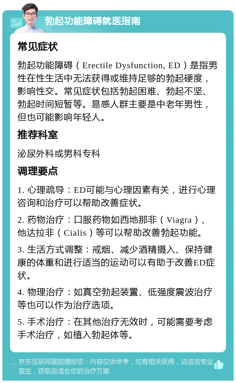 勃起功能障碍就医指南 常见症状 勃起功能障碍（Erectile Dysfunction, ED）是指男性在性生活中无法获得或维持足够的勃起硬度，影响性交。常见症状包括勃起困难、勃起不坚、勃起时间短暂等。易感人群主要是中老年男性，但也可能影响年轻人。 推荐科室 泌尿外科或男科专科 调理要点 1. 心理疏导：ED可能与心理因素有关，进行心理咨询和治疗可以帮助改善症状。 2. 药物治疗：口服药物如西地那非（Viagra）、他达拉非（Cialis）等可以帮助改善勃起功能。 3. 生活方式调整：戒烟、减少酒精摄入、保持健康的体重和进行适当的运动可以有助于改善ED症状。 4. 物理治疗：如真空勃起装置、低强度震波治疗等也可以作为治疗选项。 5. 手术治疗：在其他治疗无效时，可能需要考虑手术治疗，如植入勃起体等。