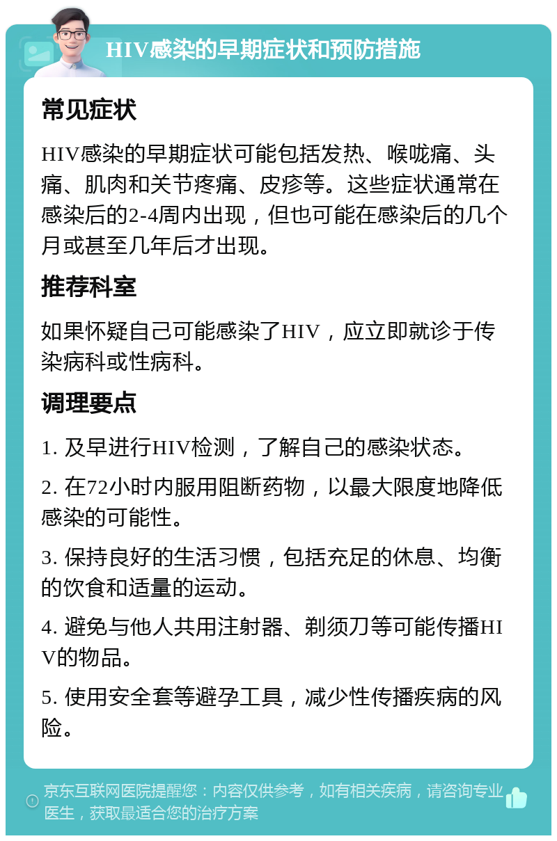 HIV感染的早期症状和预防措施 常见症状 HIV感染的早期症状可能包括发热、喉咙痛、头痛、肌肉和关节疼痛、皮疹等。这些症状通常在感染后的2-4周内出现，但也可能在感染后的几个月或甚至几年后才出现。 推荐科室 如果怀疑自己可能感染了HIV，应立即就诊于传染病科或性病科。 调理要点 1. 及早进行HIV检测，了解自己的感染状态。 2. 在72小时内服用阻断药物，以最大限度地降低感染的可能性。 3. 保持良好的生活习惯，包括充足的休息、均衡的饮食和适量的运动。 4. 避免与他人共用注射器、剃须刀等可能传播HIV的物品。 5. 使用安全套等避孕工具，减少性传播疾病的风险。