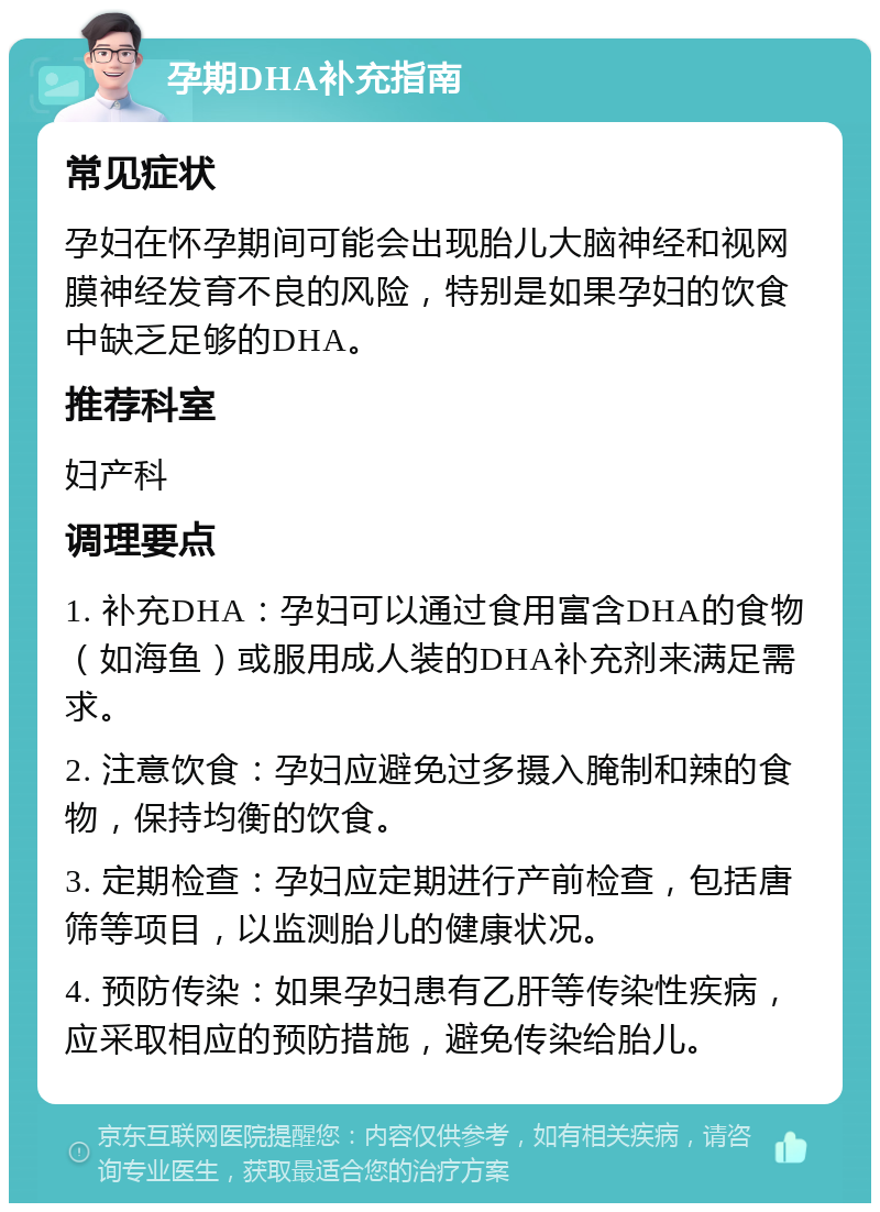 孕期DHA补充指南 常见症状 孕妇在怀孕期间可能会出现胎儿大脑神经和视网膜神经发育不良的风险，特别是如果孕妇的饮食中缺乏足够的DHA。 推荐科室 妇产科 调理要点 1. 补充DHA：孕妇可以通过食用富含DHA的食物（如海鱼）或服用成人装的DHA补充剂来满足需求。 2. 注意饮食：孕妇应避免过多摄入腌制和辣的食物，保持均衡的饮食。 3. 定期检查：孕妇应定期进行产前检查，包括唐筛等项目，以监测胎儿的健康状况。 4. 预防传染：如果孕妇患有乙肝等传染性疾病，应采取相应的预防措施，避免传染给胎儿。