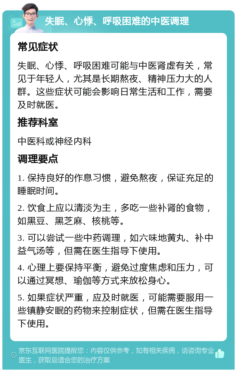 失眠、心悸、呼吸困难的中医调理 常见症状 失眠、心悸、呼吸困难可能与中医肾虚有关，常见于年轻人，尤其是长期熬夜、精神压力大的人群。这些症状可能会影响日常生活和工作，需要及时就医。 推荐科室 中医科或神经内科 调理要点 1. 保持良好的作息习惯，避免熬夜，保证充足的睡眠时间。 2. 饮食上应以清淡为主，多吃一些补肾的食物，如黑豆、黑芝麻、核桃等。 3. 可以尝试一些中药调理，如六味地黄丸、补中益气汤等，但需在医生指导下使用。 4. 心理上要保持平衡，避免过度焦虑和压力，可以通过冥想、瑜伽等方式来放松身心。 5. 如果症状严重，应及时就医，可能需要服用一些镇静安眠的药物来控制症状，但需在医生指导下使用。