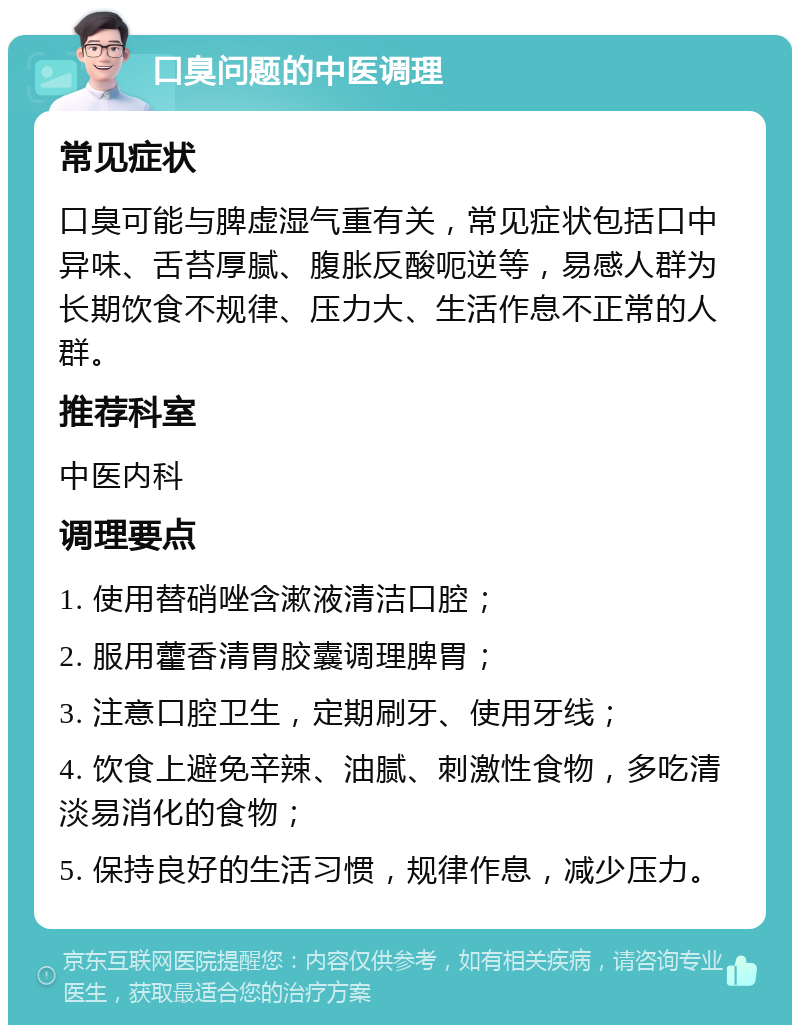 口臭问题的中医调理 常见症状 口臭可能与脾虚湿气重有关，常见症状包括口中异味、舌苔厚腻、腹胀反酸呃逆等，易感人群为长期饮食不规律、压力大、生活作息不正常的人群。 推荐科室 中医内科 调理要点 1. 使用替硝唑含漱液清洁口腔； 2. 服用藿香清胃胶囊调理脾胃； 3. 注意口腔卫生，定期刷牙、使用牙线； 4. 饮食上避免辛辣、油腻、刺激性食物，多吃清淡易消化的食物； 5. 保持良好的生活习惯，规律作息，减少压力。