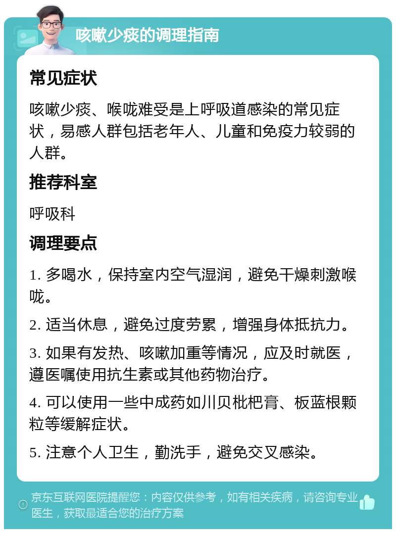 咳嗽少痰的调理指南 常见症状 咳嗽少痰、喉咙难受是上呼吸道感染的常见症状，易感人群包括老年人、儿童和免疫力较弱的人群。 推荐科室 呼吸科 调理要点 1. 多喝水，保持室内空气湿润，避免干燥刺激喉咙。 2. 适当休息，避免过度劳累，增强身体抵抗力。 3. 如果有发热、咳嗽加重等情况，应及时就医，遵医嘱使用抗生素或其他药物治疗。 4. 可以使用一些中成药如川贝枇杷膏、板蓝根颗粒等缓解症状。 5. 注意个人卫生，勤洗手，避免交叉感染。