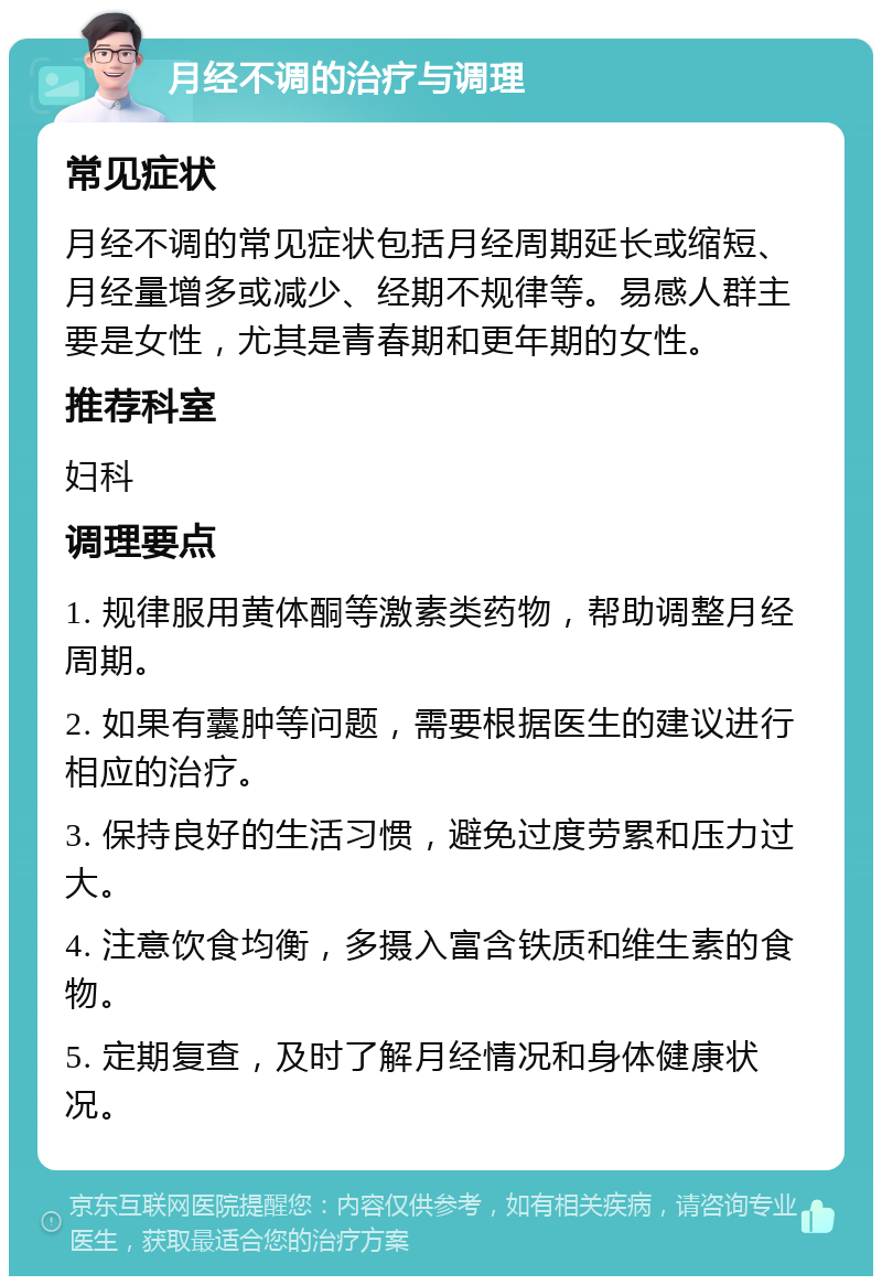 月经不调的治疗与调理 常见症状 月经不调的常见症状包括月经周期延长或缩短、月经量增多或减少、经期不规律等。易感人群主要是女性，尤其是青春期和更年期的女性。 推荐科室 妇科 调理要点 1. 规律服用黄体酮等激素类药物，帮助调整月经周期。 2. 如果有囊肿等问题，需要根据医生的建议进行相应的治疗。 3. 保持良好的生活习惯，避免过度劳累和压力过大。 4. 注意饮食均衡，多摄入富含铁质和维生素的食物。 5. 定期复查，及时了解月经情况和身体健康状况。