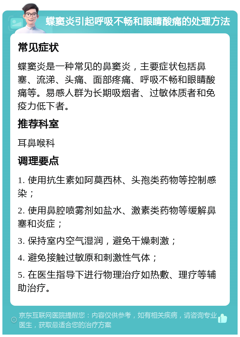 蝶窦炎引起呼吸不畅和眼睛酸痛的处理方法 常见症状 蝶窦炎是一种常见的鼻窦炎，主要症状包括鼻塞、流涕、头痛、面部疼痛、呼吸不畅和眼睛酸痛等。易感人群为长期吸烟者、过敏体质者和免疫力低下者。 推荐科室 耳鼻喉科 调理要点 1. 使用抗生素如阿莫西林、头孢类药物等控制感染； 2. 使用鼻腔喷雾剂如盐水、激素类药物等缓解鼻塞和炎症； 3. 保持室内空气湿润，避免干燥刺激； 4. 避免接触过敏原和刺激性气体； 5. 在医生指导下进行物理治疗如热敷、理疗等辅助治疗。