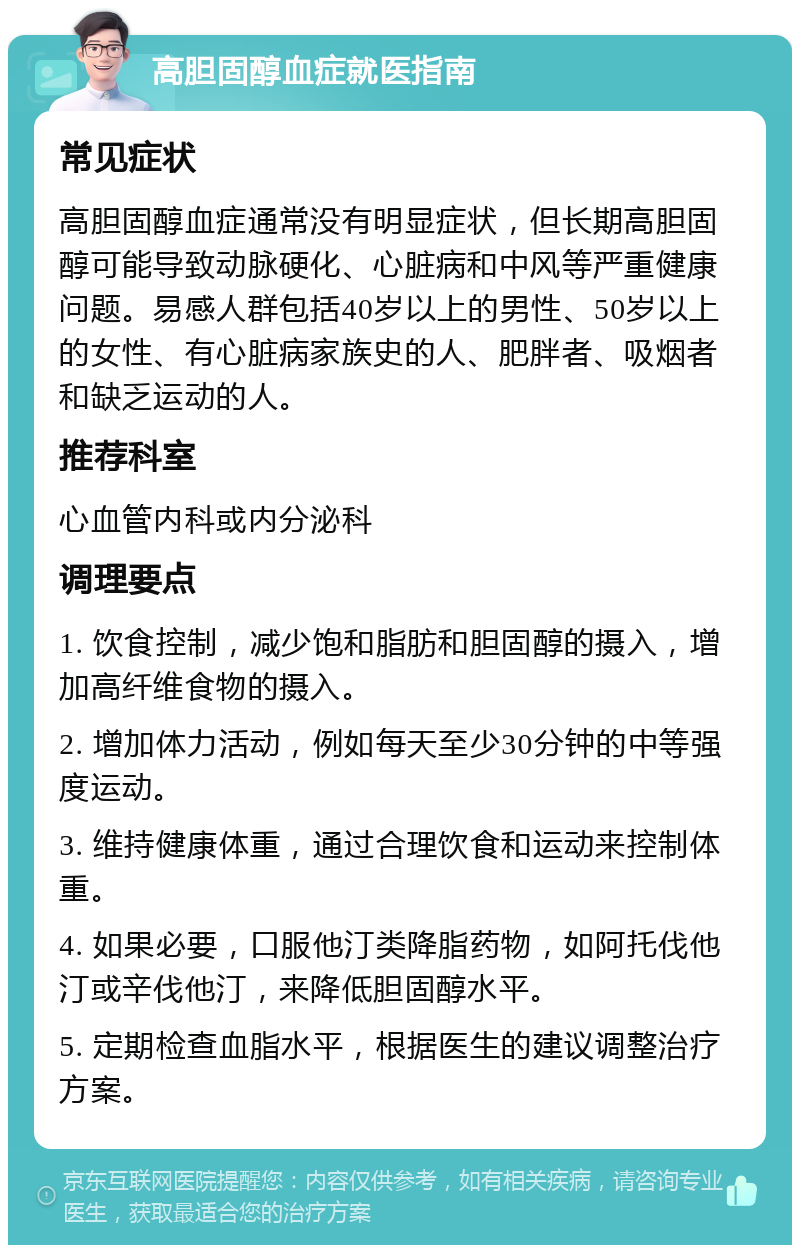 高胆固醇血症就医指南 常见症状 高胆固醇血症通常没有明显症状，但长期高胆固醇可能导致动脉硬化、心脏病和中风等严重健康问题。易感人群包括40岁以上的男性、50岁以上的女性、有心脏病家族史的人、肥胖者、吸烟者和缺乏运动的人。 推荐科室 心血管内科或内分泌科 调理要点 1. 饮食控制，减少饱和脂肪和胆固醇的摄入，增加高纤维食物的摄入。 2. 增加体力活动，例如每天至少30分钟的中等强度运动。 3. 维持健康体重，通过合理饮食和运动来控制体重。 4. 如果必要，口服他汀类降脂药物，如阿托伐他汀或辛伐他汀，来降低胆固醇水平。 5. 定期检查血脂水平，根据医生的建议调整治疗方案。