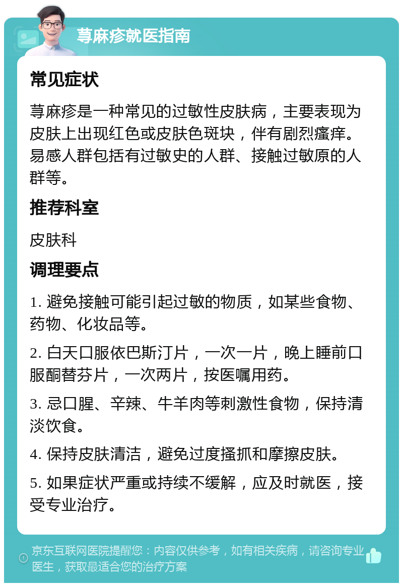 荨麻疹就医指南 常见症状 荨麻疹是一种常见的过敏性皮肤病，主要表现为皮肤上出现红色或皮肤色斑块，伴有剧烈瘙痒。易感人群包括有过敏史的人群、接触过敏原的人群等。 推荐科室 皮肤科 调理要点 1. 避免接触可能引起过敏的物质，如某些食物、药物、化妆品等。 2. 白天口服依巴斯汀片，一次一片，晚上睡前口服酮替芬片，一次两片，按医嘱用药。 3. 忌口腥、辛辣、牛羊肉等刺激性食物，保持清淡饮食。 4. 保持皮肤清洁，避免过度搔抓和摩擦皮肤。 5. 如果症状严重或持续不缓解，应及时就医，接受专业治疗。