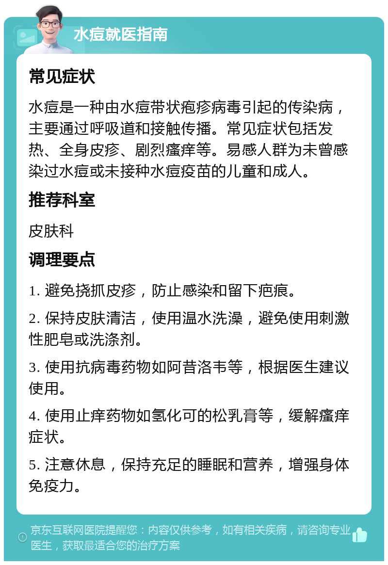 水痘就医指南 常见症状 水痘是一种由水痘带状疱疹病毒引起的传染病，主要通过呼吸道和接触传播。常见症状包括发热、全身皮疹、剧烈瘙痒等。易感人群为未曾感染过水痘或未接种水痘疫苗的儿童和成人。 推荐科室 皮肤科 调理要点 1. 避免挠抓皮疹，防止感染和留下疤痕。 2. 保持皮肤清洁，使用温水洗澡，避免使用刺激性肥皂或洗涤剂。 3. 使用抗病毒药物如阿昔洛韦等，根据医生建议使用。 4. 使用止痒药物如氢化可的松乳膏等，缓解瘙痒症状。 5. 注意休息，保持充足的睡眠和营养，增强身体免疫力。