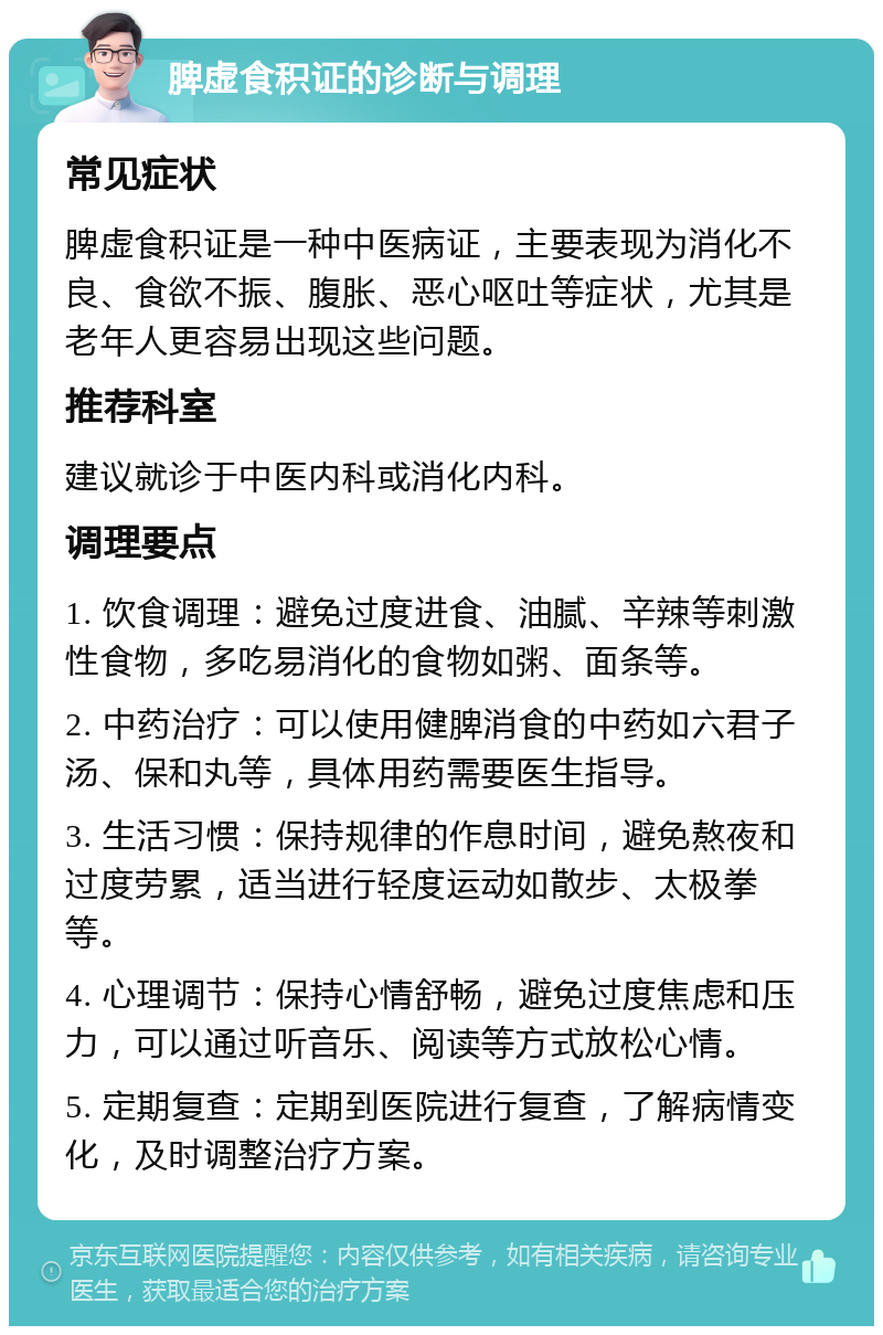 脾虚食积证的诊断与调理 常见症状 脾虚食积证是一种中医病证，主要表现为消化不良、食欲不振、腹胀、恶心呕吐等症状，尤其是老年人更容易出现这些问题。 推荐科室 建议就诊于中医内科或消化内科。 调理要点 1. 饮食调理：避免过度进食、油腻、辛辣等刺激性食物，多吃易消化的食物如粥、面条等。 2. 中药治疗：可以使用健脾消食的中药如六君子汤、保和丸等，具体用药需要医生指导。 3. 生活习惯：保持规律的作息时间，避免熬夜和过度劳累，适当进行轻度运动如散步、太极拳等。 4. 心理调节：保持心情舒畅，避免过度焦虑和压力，可以通过听音乐、阅读等方式放松心情。 5. 定期复查：定期到医院进行复查，了解病情变化，及时调整治疗方案。