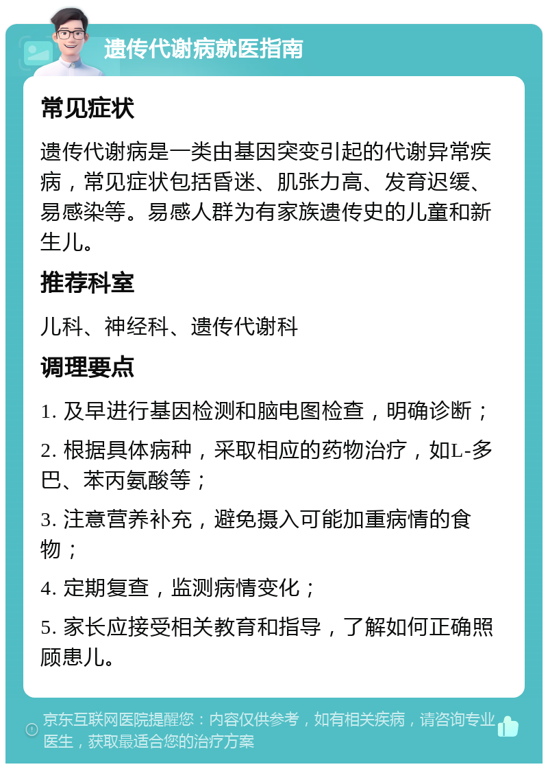 遗传代谢病就医指南 常见症状 遗传代谢病是一类由基因突变引起的代谢异常疾病，常见症状包括昏迷、肌张力高、发育迟缓、易感染等。易感人群为有家族遗传史的儿童和新生儿。 推荐科室 儿科、神经科、遗传代谢科 调理要点 1. 及早进行基因检测和脑电图检查，明确诊断； 2. 根据具体病种，采取相应的药物治疗，如L-多巴、苯丙氨酸等； 3. 注意营养补充，避免摄入可能加重病情的食物； 4. 定期复查，监测病情变化； 5. 家长应接受相关教育和指导，了解如何正确照顾患儿。