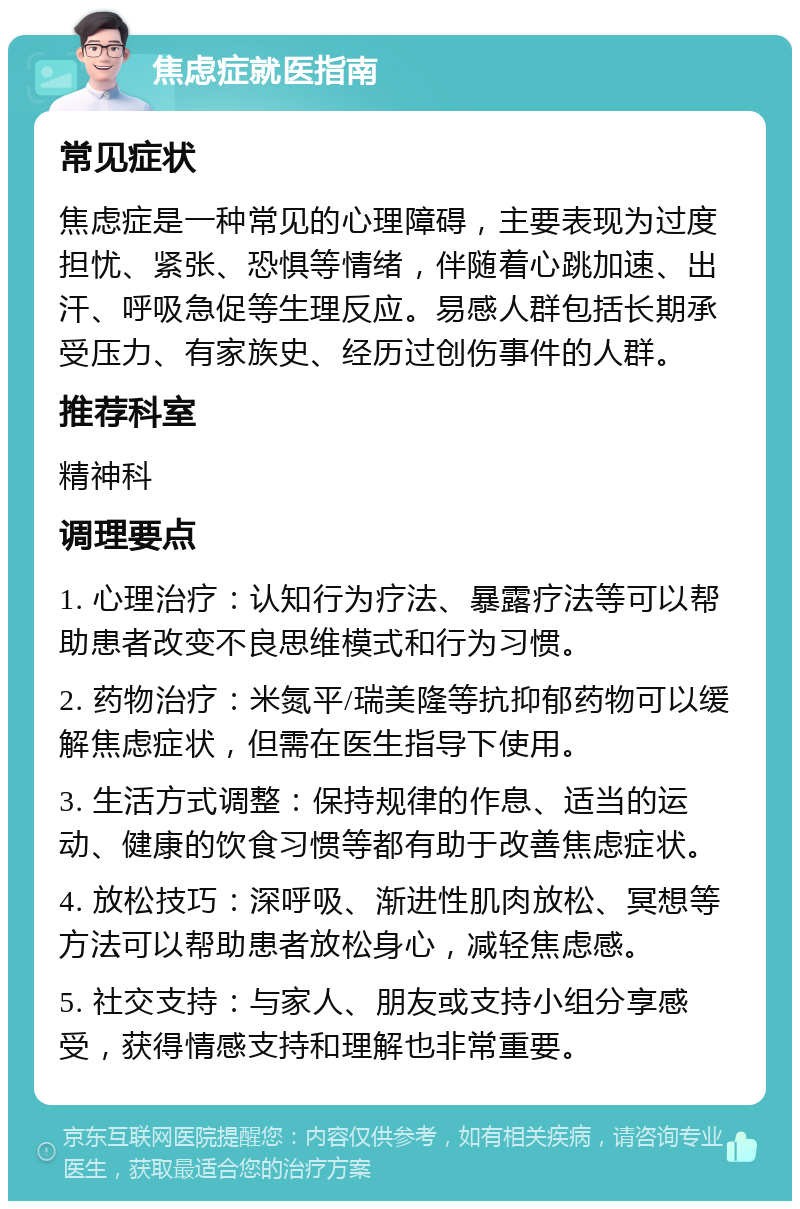 焦虑症就医指南 常见症状 焦虑症是一种常见的心理障碍，主要表现为过度担忧、紧张、恐惧等情绪，伴随着心跳加速、出汗、呼吸急促等生理反应。易感人群包括长期承受压力、有家族史、经历过创伤事件的人群。 推荐科室 精神科 调理要点 1. 心理治疗：认知行为疗法、暴露疗法等可以帮助患者改变不良思维模式和行为习惯。 2. 药物治疗：米氮平/瑞美隆等抗抑郁药物可以缓解焦虑症状，但需在医生指导下使用。 3. 生活方式调整：保持规律的作息、适当的运动、健康的饮食习惯等都有助于改善焦虑症状。 4. 放松技巧：深呼吸、渐进性肌肉放松、冥想等方法可以帮助患者放松身心，减轻焦虑感。 5. 社交支持：与家人、朋友或支持小组分享感受，获得情感支持和理解也非常重要。