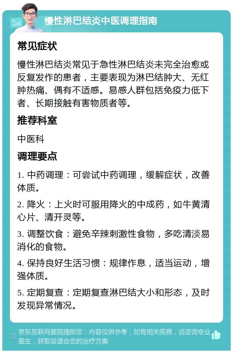 慢性淋巴结炎中医调理指南 常见症状 慢性淋巴结炎常见于急性淋巴结炎未完全治愈或反复发作的患者，主要表现为淋巴结肿大、无红肿热痛、偶有不适感。易感人群包括免疫力低下者、长期接触有害物质者等。 推荐科室 中医科 调理要点 1. 中药调理：可尝试中药调理，缓解症状，改善体质。 2. 降火：上火时可服用降火的中成药，如牛黄清心片、清开灵等。 3. 调整饮食：避免辛辣刺激性食物，多吃清淡易消化的食物。 4. 保持良好生活习惯：规律作息，适当运动，增强体质。 5. 定期复查：定期复查淋巴结大小和形态，及时发现异常情况。