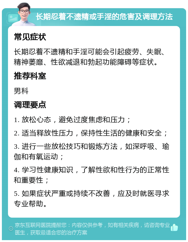 长期忍着不遗精或手淫的危害及调理方法 常见症状 长期忍着不遗精和手淫可能会引起疲劳、失眠、精神萎靡、性欲减退和勃起功能障碍等症状。 推荐科室 男科 调理要点 1. 放松心态，避免过度焦虑和压力； 2. 适当释放性压力，保持性生活的健康和安全； 3. 进行一些放松技巧和锻炼方法，如深呼吸、瑜伽和有氧运动； 4. 学习性健康知识，了解性欲和性行为的正常性和重要性； 5. 如果症状严重或持续不改善，应及时就医寻求专业帮助。