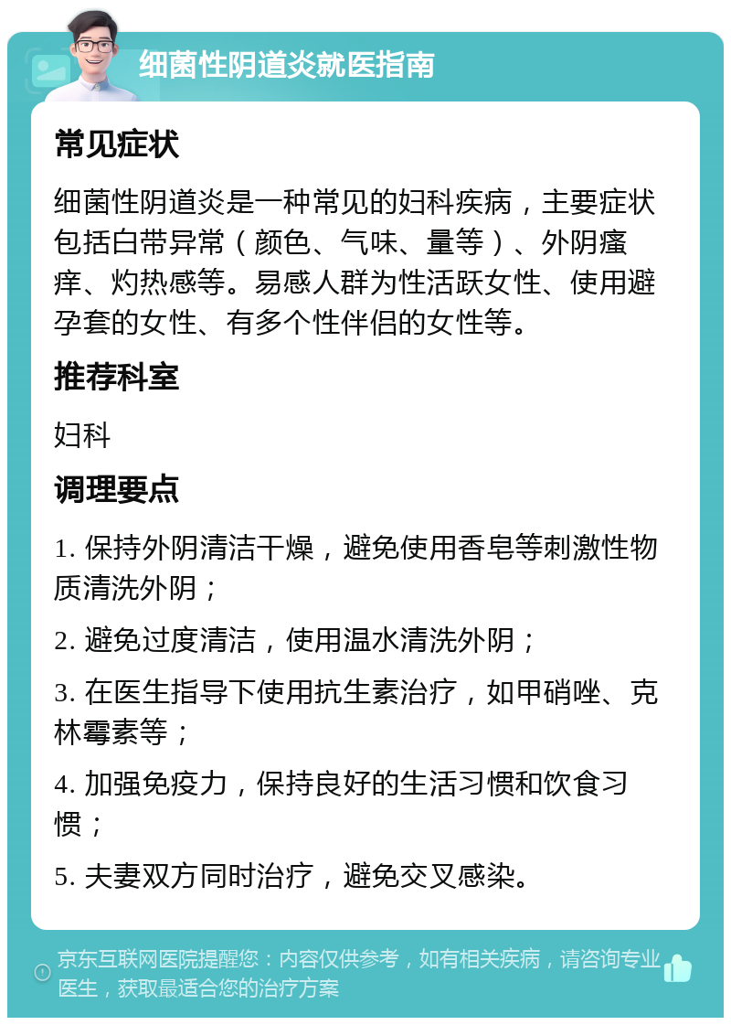 细菌性阴道炎就医指南 常见症状 细菌性阴道炎是一种常见的妇科疾病，主要症状包括白带异常（颜色、气味、量等）、外阴瘙痒、灼热感等。易感人群为性活跃女性、使用避孕套的女性、有多个性伴侣的女性等。 推荐科室 妇科 调理要点 1. 保持外阴清洁干燥，避免使用香皂等刺激性物质清洗外阴； 2. 避免过度清洁，使用温水清洗外阴； 3. 在医生指导下使用抗生素治疗，如甲硝唑、克林霉素等； 4. 加强免疫力，保持良好的生活习惯和饮食习惯； 5. 夫妻双方同时治疗，避免交叉感染。