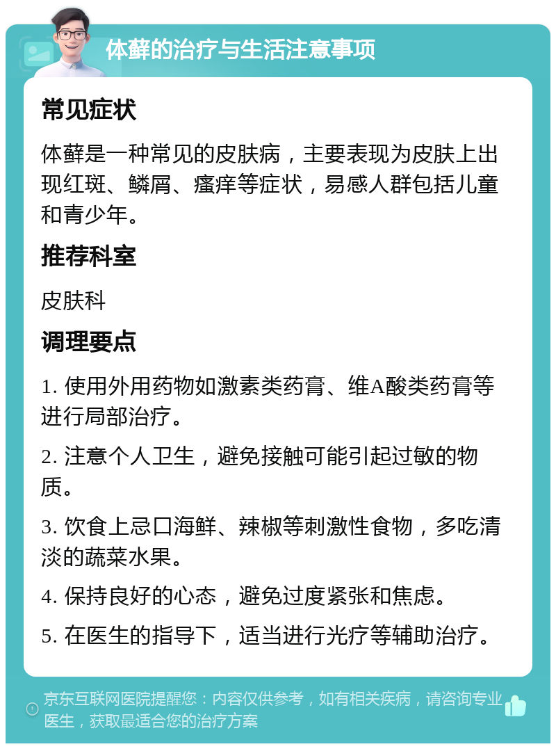 体藓的治疗与生活注意事项 常见症状 体藓是一种常见的皮肤病，主要表现为皮肤上出现红斑、鳞屑、瘙痒等症状，易感人群包括儿童和青少年。 推荐科室 皮肤科 调理要点 1. 使用外用药物如激素类药膏、维A酸类药膏等进行局部治疗。 2. 注意个人卫生，避免接触可能引起过敏的物质。 3. 饮食上忌口海鲜、辣椒等刺激性食物，多吃清淡的蔬菜水果。 4. 保持良好的心态，避免过度紧张和焦虑。 5. 在医生的指导下，适当进行光疗等辅助治疗。