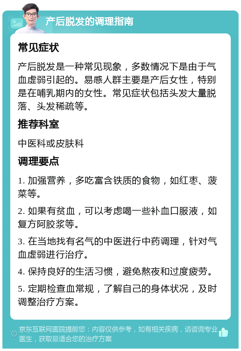 产后脱发的调理指南 常见症状 产后脱发是一种常见现象，多数情况下是由于气血虚弱引起的。易感人群主要是产后女性，特别是在哺乳期内的女性。常见症状包括头发大量脱落、头发稀疏等。 推荐科室 中医科或皮肤科 调理要点 1. 加强营养，多吃富含铁质的食物，如红枣、菠菜等。 2. 如果有贫血，可以考虑喝一些补血口服液，如复方阿胶浆等。 3. 在当地找有名气的中医进行中药调理，针对气血虚弱进行治疗。 4. 保持良好的生活习惯，避免熬夜和过度疲劳。 5. 定期检查血常规，了解自己的身体状况，及时调整治疗方案。