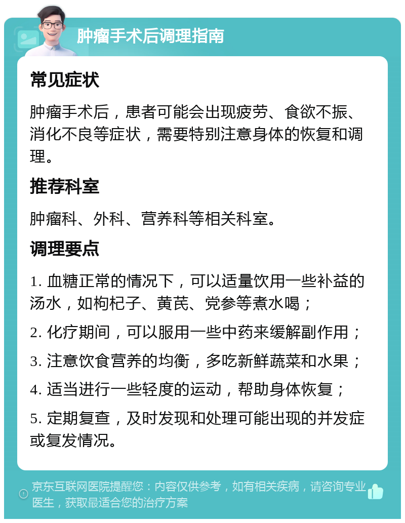 肿瘤手术后调理指南 常见症状 肿瘤手术后，患者可能会出现疲劳、食欲不振、消化不良等症状，需要特别注意身体的恢复和调理。 推荐科室 肿瘤科、外科、营养科等相关科室。 调理要点 1. 血糖正常的情况下，可以适量饮用一些补益的汤水，如枸杞子、黄芪、党参等煮水喝； 2. 化疗期间，可以服用一些中药来缓解副作用； 3. 注意饮食营养的均衡，多吃新鲜蔬菜和水果； 4. 适当进行一些轻度的运动，帮助身体恢复； 5. 定期复查，及时发现和处理可能出现的并发症或复发情况。