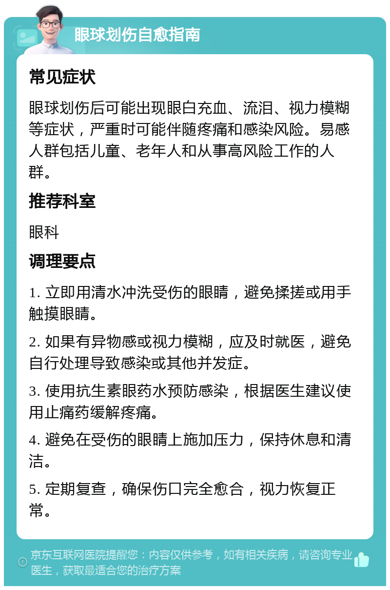 眼球划伤自愈指南 常见症状 眼球划伤后可能出现眼白充血、流泪、视力模糊等症状，严重时可能伴随疼痛和感染风险。易感人群包括儿童、老年人和从事高风险工作的人群。 推荐科室 眼科 调理要点 1. 立即用清水冲洗受伤的眼睛，避免揉搓或用手触摸眼睛。 2. 如果有异物感或视力模糊，应及时就医，避免自行处理导致感染或其他并发症。 3. 使用抗生素眼药水预防感染，根据医生建议使用止痛药缓解疼痛。 4. 避免在受伤的眼睛上施加压力，保持休息和清洁。 5. 定期复查，确保伤口完全愈合，视力恢复正常。