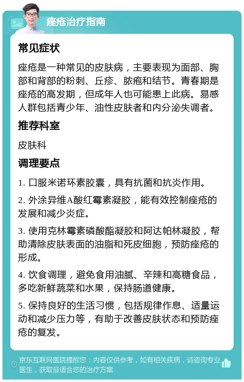 痤疮治疗指南 常见症状 痤疮是一种常见的皮肤病，主要表现为面部、胸部和背部的粉刺、丘疹、脓疱和结节。青春期是痤疮的高发期，但成年人也可能患上此病。易感人群包括青少年、油性皮肤者和内分泌失调者。 推荐科室 皮肤科 调理要点 1. 口服米诺环素胶囊，具有抗菌和抗炎作用。 2. 外涂异维A酸红霉素凝胶，能有效控制痤疮的发展和减少炎症。 3. 使用克林霉素磷酸酯凝胶和阿达帕林凝胶，帮助清除皮肤表面的油脂和死皮细胞，预防痤疮的形成。 4. 饮食调理，避免食用油腻、辛辣和高糖食品，多吃新鲜蔬菜和水果，保持肠道健康。 5. 保持良好的生活习惯，包括规律作息、适量运动和减少压力等，有助于改善皮肤状态和预防痤疮的复发。