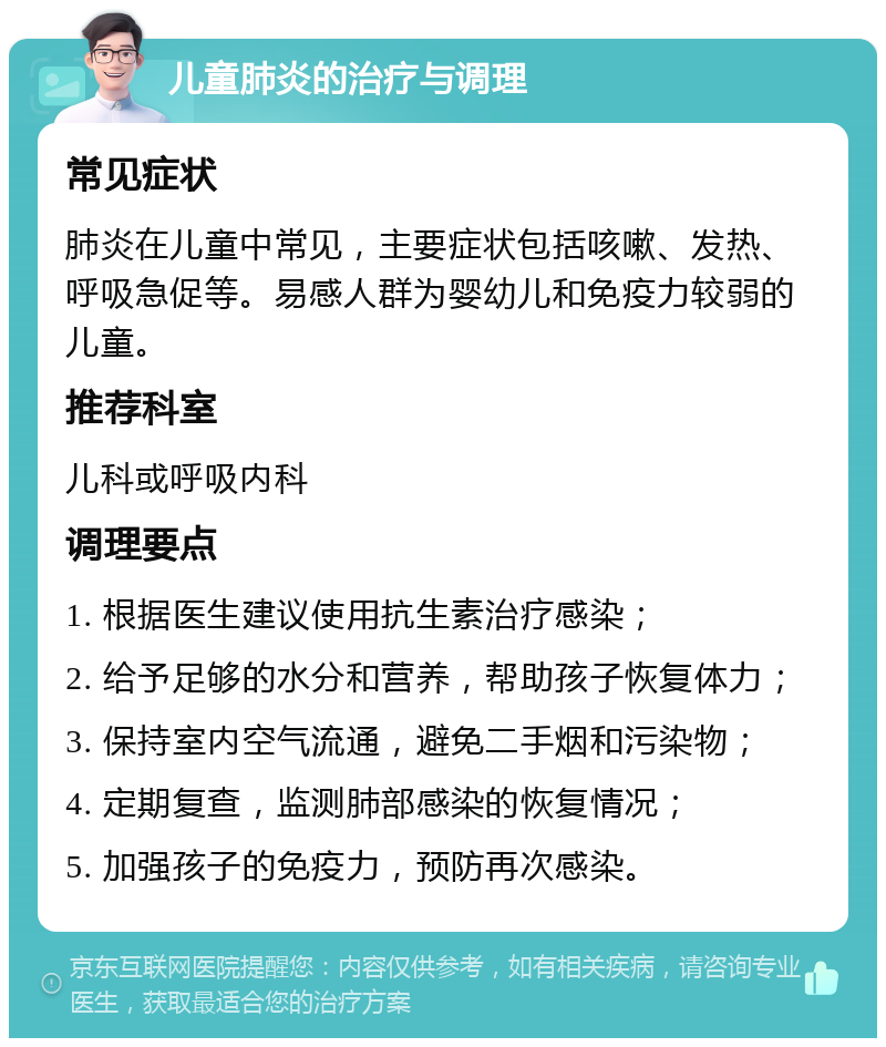 儿童肺炎的治疗与调理 常见症状 肺炎在儿童中常见，主要症状包括咳嗽、发热、呼吸急促等。易感人群为婴幼儿和免疫力较弱的儿童。 推荐科室 儿科或呼吸内科 调理要点 1. 根据医生建议使用抗生素治疗感染； 2. 给予足够的水分和营养，帮助孩子恢复体力； 3. 保持室内空气流通，避免二手烟和污染物； 4. 定期复查，监测肺部感染的恢复情况； 5. 加强孩子的免疫力，预防再次感染。