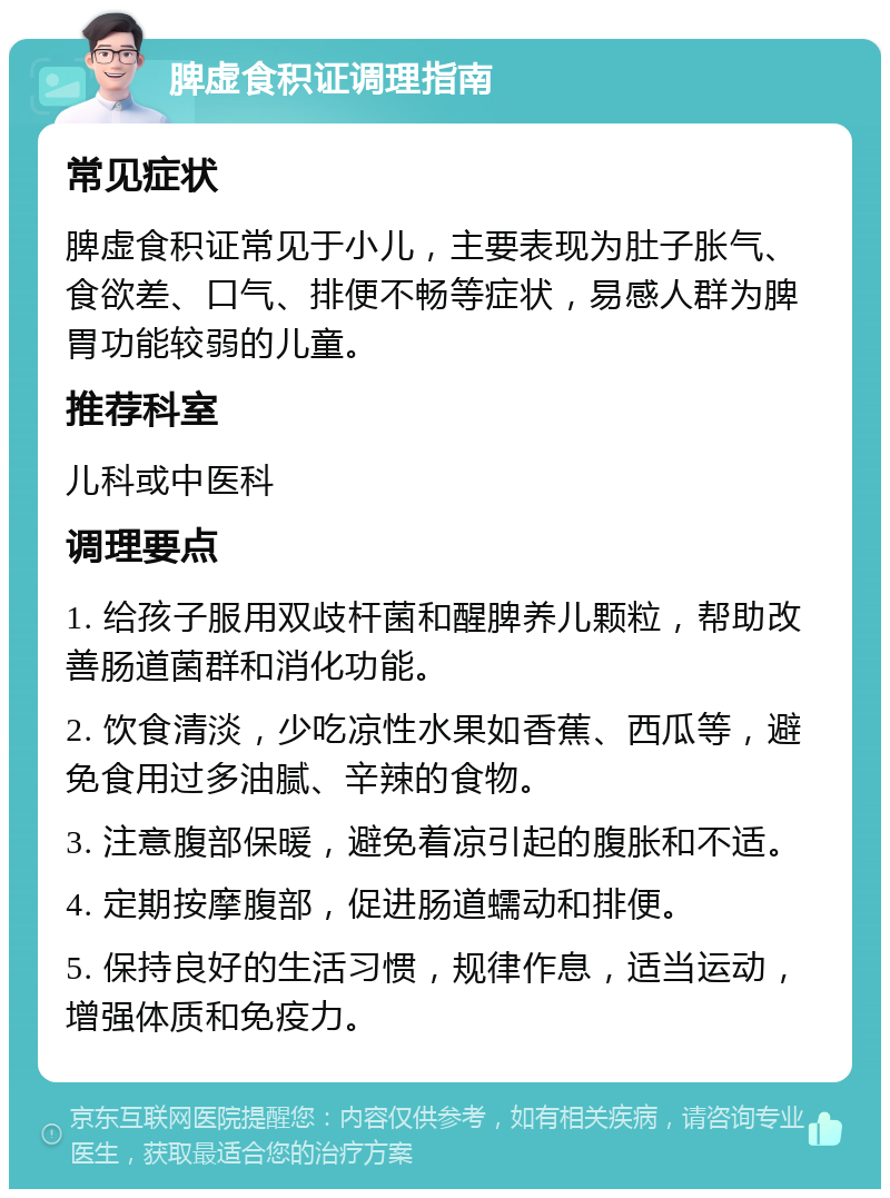 脾虚食积证调理指南 常见症状 脾虚食积证常见于小儿，主要表现为肚子胀气、食欲差、口气、排便不畅等症状，易感人群为脾胃功能较弱的儿童。 推荐科室 儿科或中医科 调理要点 1. 给孩子服用双歧杆菌和醒脾养儿颗粒，帮助改善肠道菌群和消化功能。 2. 饮食清淡，少吃凉性水果如香蕉、西瓜等，避免食用过多油腻、辛辣的食物。 3. 注意腹部保暖，避免着凉引起的腹胀和不适。 4. 定期按摩腹部，促进肠道蠕动和排便。 5. 保持良好的生活习惯，规律作息，适当运动，增强体质和免疫力。