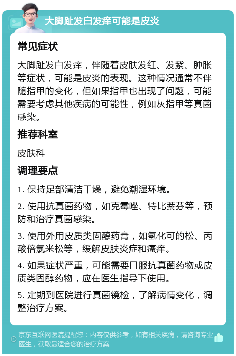 大脚趾发白发痒可能是皮炎 常见症状 大脚趾发白发痒，伴随着皮肤发红、发紫、肿胀等症状，可能是皮炎的表现。这种情况通常不伴随指甲的变化，但如果指甲也出现了问题，可能需要考虑其他疾病的可能性，例如灰指甲等真菌感染。 推荐科室 皮肤科 调理要点 1. 保持足部清洁干燥，避免潮湿环境。 2. 使用抗真菌药物，如克霉唑、特比萘芬等，预防和治疗真菌感染。 3. 使用外用皮质类固醇药膏，如氢化可的松、丙酸倍氯米松等，缓解皮肤炎症和瘙痒。 4. 如果症状严重，可能需要口服抗真菌药物或皮质类固醇药物，应在医生指导下使用。 5. 定期到医院进行真菌镜检，了解病情变化，调整治疗方案。