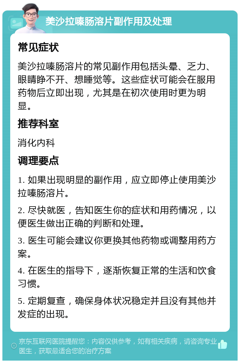 美沙拉嗪肠溶片副作用及处理 常见症状 美沙拉嗪肠溶片的常见副作用包括头晕、乏力、眼睛睁不开、想睡觉等。这些症状可能会在服用药物后立即出现，尤其是在初次使用时更为明显。 推荐科室 消化内科 调理要点 1. 如果出现明显的副作用，应立即停止使用美沙拉嗪肠溶片。 2. 尽快就医，告知医生你的症状和用药情况，以便医生做出正确的判断和处理。 3. 医生可能会建议你更换其他药物或调整用药方案。 4. 在医生的指导下，逐渐恢复正常的生活和饮食习惯。 5. 定期复查，确保身体状况稳定并且没有其他并发症的出现。