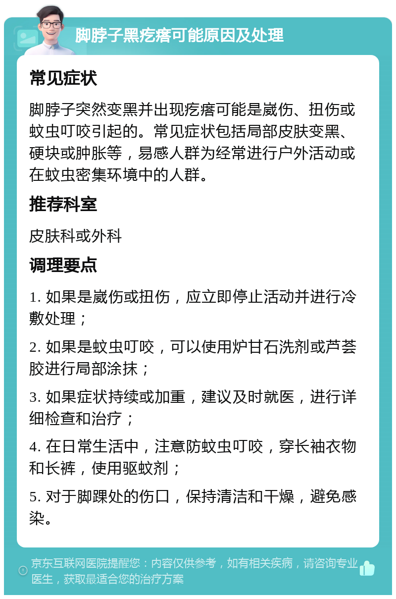 脚脖子黑疙瘩可能原因及处理 常见症状 脚脖子突然变黑并出现疙瘩可能是崴伤、扭伤或蚊虫叮咬引起的。常见症状包括局部皮肤变黑、硬块或肿胀等，易感人群为经常进行户外活动或在蚊虫密集环境中的人群。 推荐科室 皮肤科或外科 调理要点 1. 如果是崴伤或扭伤，应立即停止活动并进行冷敷处理； 2. 如果是蚊虫叮咬，可以使用炉甘石洗剂或芦荟胶进行局部涂抹； 3. 如果症状持续或加重，建议及时就医，进行详细检查和治疗； 4. 在日常生活中，注意防蚊虫叮咬，穿长袖衣物和长裤，使用驱蚊剂； 5. 对于脚踝处的伤口，保持清洁和干燥，避免感染。