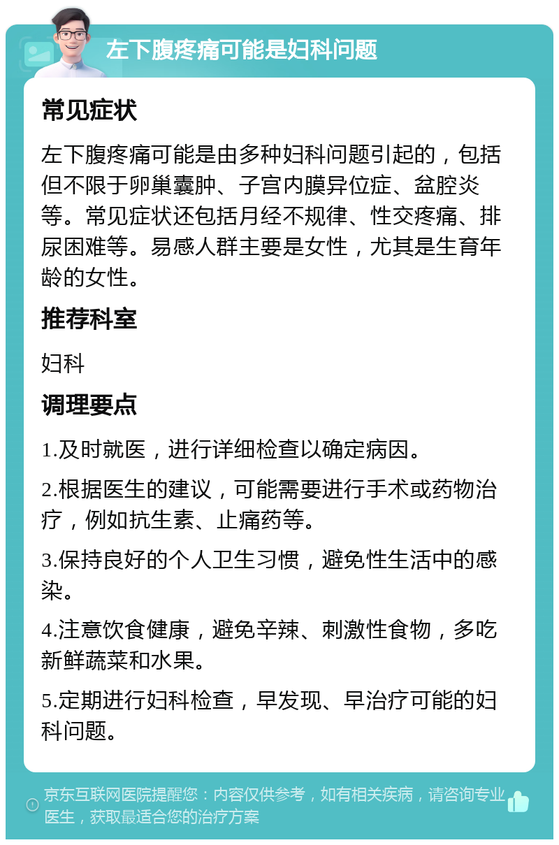 左下腹疼痛可能是妇科问题 常见症状 左下腹疼痛可能是由多种妇科问题引起的，包括但不限于卵巢囊肿、子宫内膜异位症、盆腔炎等。常见症状还包括月经不规律、性交疼痛、排尿困难等。易感人群主要是女性，尤其是生育年龄的女性。 推荐科室 妇科 调理要点 1.及时就医，进行详细检查以确定病因。 2.根据医生的建议，可能需要进行手术或药物治疗，例如抗生素、止痛药等。 3.保持良好的个人卫生习惯，避免性生活中的感染。 4.注意饮食健康，避免辛辣、刺激性食物，多吃新鲜蔬菜和水果。 5.定期进行妇科检查，早发现、早治疗可能的妇科问题。