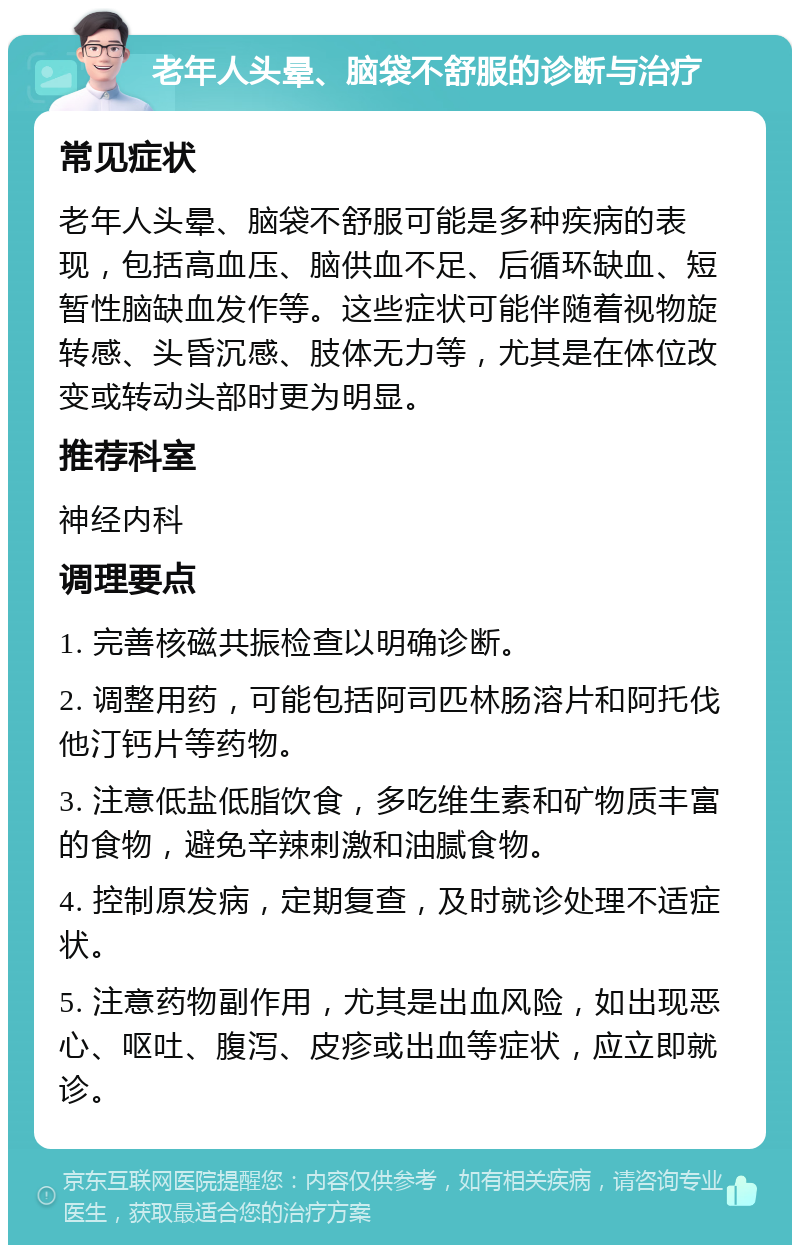 老年人头晕、脑袋不舒服的诊断与治疗 常见症状 老年人头晕、脑袋不舒服可能是多种疾病的表现，包括高血压、脑供血不足、后循环缺血、短暂性脑缺血发作等。这些症状可能伴随着视物旋转感、头昏沉感、肢体无力等，尤其是在体位改变或转动头部时更为明显。 推荐科室 神经内科 调理要点 1. 完善核磁共振检查以明确诊断。 2. 调整用药，可能包括阿司匹林肠溶片和阿托伐他汀钙片等药物。 3. 注意低盐低脂饮食，多吃维生素和矿物质丰富的食物，避免辛辣刺激和油腻食物。 4. 控制原发病，定期复查，及时就诊处理不适症状。 5. 注意药物副作用，尤其是出血风险，如出现恶心、呕吐、腹泻、皮疹或出血等症状，应立即就诊。