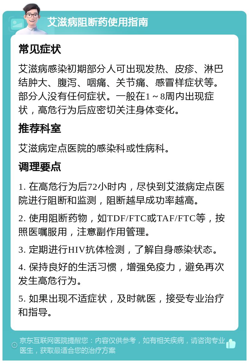 艾滋病阻断药使用指南 常见症状 艾滋病感染初期部分人可出现发热、皮疹、淋巴结肿大、腹泻、咽痛、关节痛、感冒样症状等。部分人没有任何症状。一般在1～8周内出现症状，高危行为后应密切关注身体变化。 推荐科室 艾滋病定点医院的感染科或性病科。 调理要点 1. 在高危行为后72小时内，尽快到艾滋病定点医院进行阻断和监测，阻断越早成功率越高。 2. 使用阻断药物，如TDF/FTC或TAF/FTC等，按照医嘱服用，注意副作用管理。 3. 定期进行HIV抗体检测，了解自身感染状态。 4. 保持良好的生活习惯，增强免疫力，避免再次发生高危行为。 5. 如果出现不适症状，及时就医，接受专业治疗和指导。