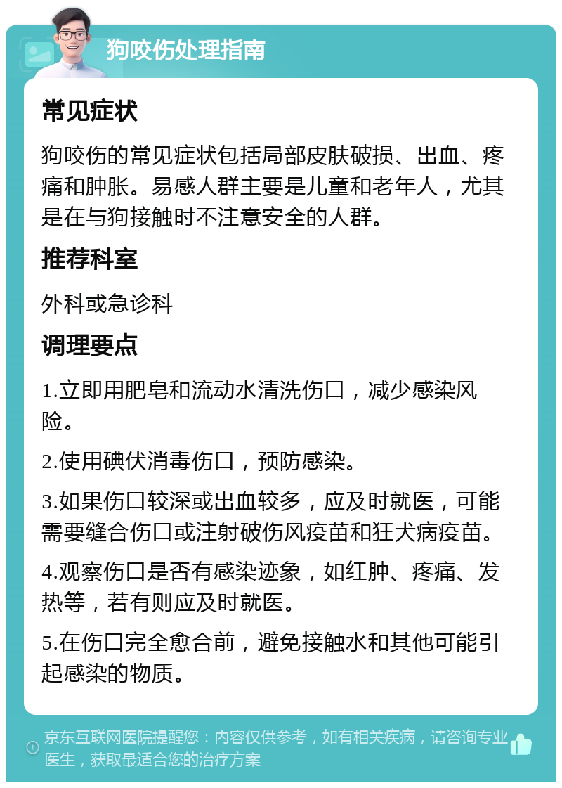 狗咬伤处理指南 常见症状 狗咬伤的常见症状包括局部皮肤破损、出血、疼痛和肿胀。易感人群主要是儿童和老年人，尤其是在与狗接触时不注意安全的人群。 推荐科室 外科或急诊科 调理要点 1.立即用肥皂和流动水清洗伤口，减少感染风险。 2.使用碘伏消毒伤口，预防感染。 3.如果伤口较深或出血较多，应及时就医，可能需要缝合伤口或注射破伤风疫苗和狂犬病疫苗。 4.观察伤口是否有感染迹象，如红肿、疼痛、发热等，若有则应及时就医。 5.在伤口完全愈合前，避免接触水和其他可能引起感染的物质。