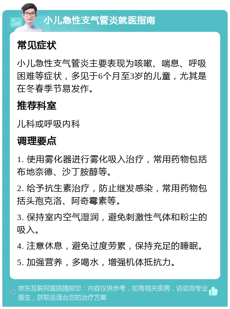 小儿急性支气管炎就医指南 常见症状 小儿急性支气管炎主要表现为咳嗽、喘息、呼吸困难等症状，多见于6个月至3岁的儿童，尤其是在冬春季节易发作。 推荐科室 儿科或呼吸内科 调理要点 1. 使用雾化器进行雾化吸入治疗，常用药物包括布地奈德、沙丁胺醇等。 2. 给予抗生素治疗，防止继发感染，常用药物包括头孢克洛、阿奇霉素等。 3. 保持室内空气湿润，避免刺激性气体和粉尘的吸入。 4. 注意休息，避免过度劳累，保持充足的睡眠。 5. 加强营养，多喝水，增强机体抵抗力。