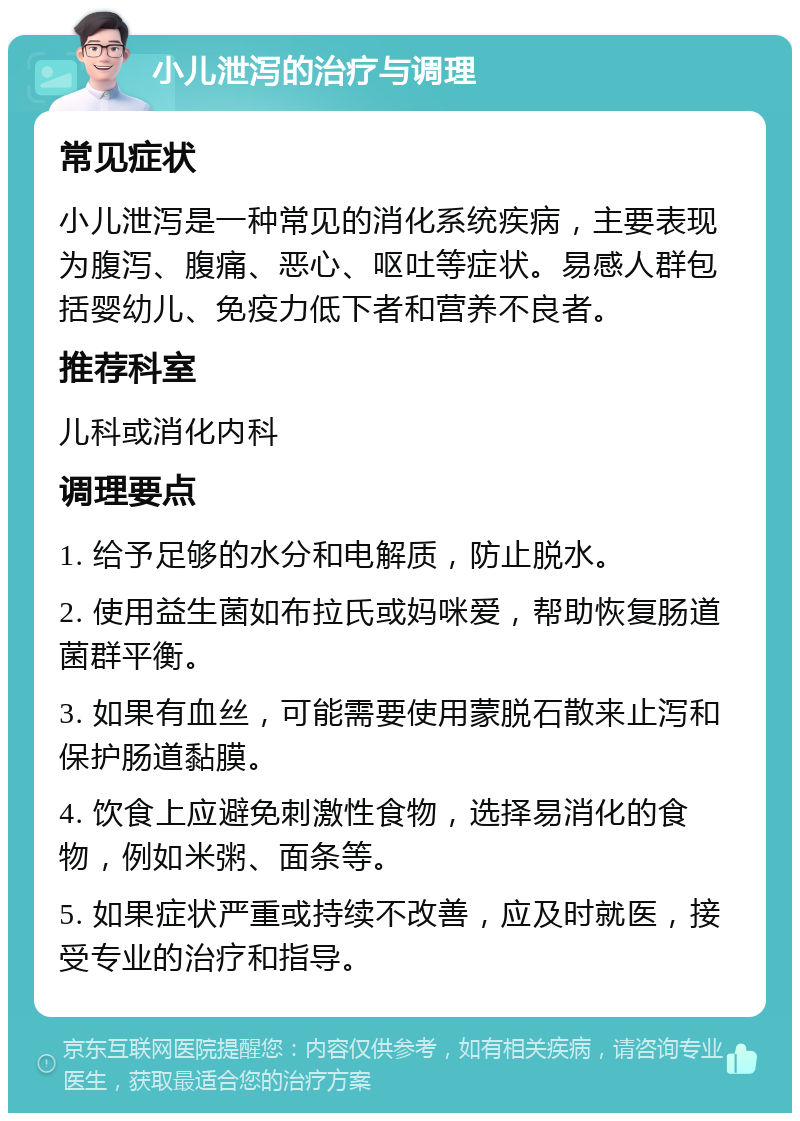 小儿泄泻的治疗与调理 常见症状 小儿泄泻是一种常见的消化系统疾病，主要表现为腹泻、腹痛、恶心、呕吐等症状。易感人群包括婴幼儿、免疫力低下者和营养不良者。 推荐科室 儿科或消化内科 调理要点 1. 给予足够的水分和电解质，防止脱水。 2. 使用益生菌如布拉氏或妈咪爱，帮助恢复肠道菌群平衡。 3. 如果有血丝，可能需要使用蒙脱石散来止泻和保护肠道黏膜。 4. 饮食上应避免刺激性食物，选择易消化的食物，例如米粥、面条等。 5. 如果症状严重或持续不改善，应及时就医，接受专业的治疗和指导。