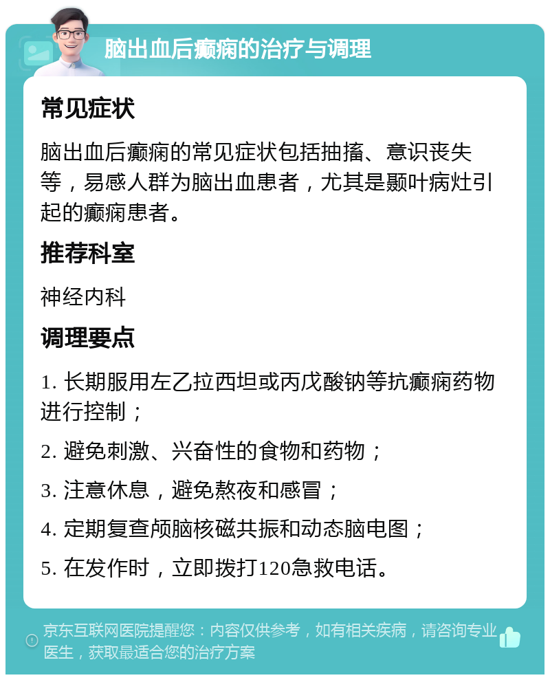 脑出血后癫痫的治疗与调理 常见症状 脑出血后癫痫的常见症状包括抽搐、意识丧失等，易感人群为脑出血患者，尤其是颞叶病灶引起的癫痫患者。 推荐科室 神经内科 调理要点 1. 长期服用左乙拉西坦或丙戊酸钠等抗癫痫药物进行控制； 2. 避免刺激、兴奋性的食物和药物； 3. 注意休息，避免熬夜和感冒； 4. 定期复查颅脑核磁共振和动态脑电图； 5. 在发作时，立即拨打120急救电话。