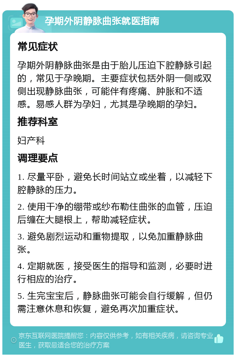 孕期外阴静脉曲张就医指南 常见症状 孕期外阴静脉曲张是由于胎儿压迫下腔静脉引起的，常见于孕晚期。主要症状包括外阴一侧或双侧出现静脉曲张，可能伴有疼痛、肿胀和不适感。易感人群为孕妇，尤其是孕晚期的孕妇。 推荐科室 妇产科 调理要点 1. 尽量平卧，避免长时间站立或坐着，以减轻下腔静脉的压力。 2. 使用干净的绷带或纱布勒住曲张的血管，压迫后缠在大腿根上，帮助减轻症状。 3. 避免剧烈运动和重物提取，以免加重静脉曲张。 4. 定期就医，接受医生的指导和监测，必要时进行相应的治疗。 5. 生完宝宝后，静脉曲张可能会自行缓解，但仍需注意休息和恢复，避免再次加重症状。