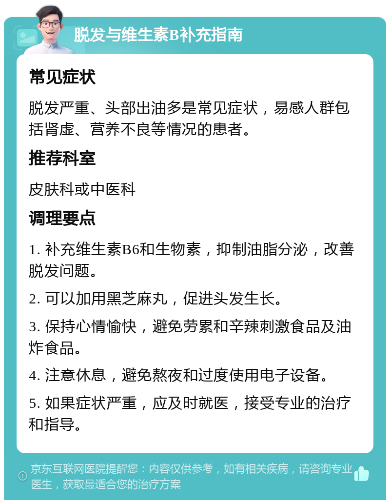 脱发与维生素B补充指南 常见症状 脱发严重、头部出油多是常见症状，易感人群包括肾虚、营养不良等情况的患者。 推荐科室 皮肤科或中医科 调理要点 1. 补充维生素B6和生物素，抑制油脂分泌，改善脱发问题。 2. 可以加用黑芝麻丸，促进头发生长。 3. 保持心情愉快，避免劳累和辛辣刺激食品及油炸食品。 4. 注意休息，避免熬夜和过度使用电子设备。 5. 如果症状严重，应及时就医，接受专业的治疗和指导。