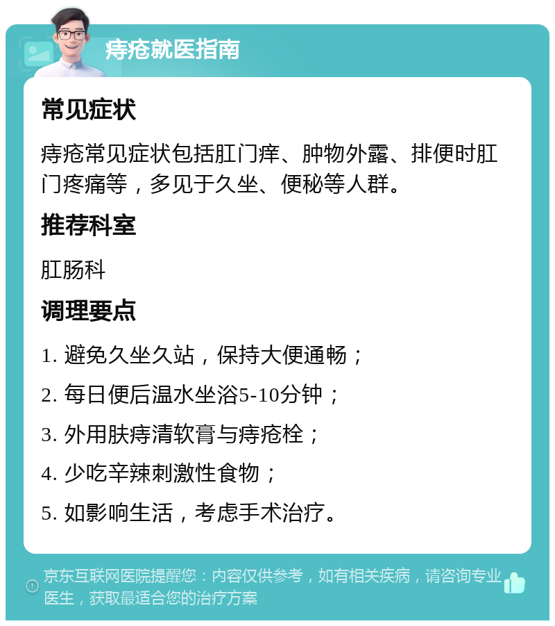 痔疮就医指南 常见症状 痔疮常见症状包括肛门痒、肿物外露、排便时肛门疼痛等，多见于久坐、便秘等人群。 推荐科室 肛肠科 调理要点 1. 避免久坐久站，保持大便通畅； 2. 每日便后温水坐浴5-10分钟； 3. 外用肤痔清软膏与痔疮栓； 4. 少吃辛辣刺激性食物； 5. 如影响生活，考虑手术治疗。