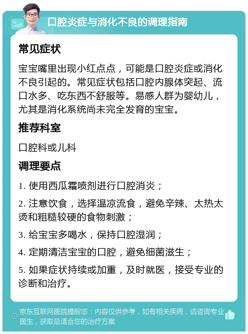 口腔炎症与消化不良的调理指南 常见症状 宝宝嘴里出现小红点点，可能是口腔炎症或消化不良引起的。常见症状包括口腔内腺体突起、流口水多、吃东西不舒服等。易感人群为婴幼儿，尤其是消化系统尚未完全发育的宝宝。 推荐科室 口腔科或儿科 调理要点 1. 使用西瓜霜喷剂进行口腔消炎； 2. 注意饮食，选择温凉流食，避免辛辣、太热太烫和粗糙较硬的食物刺激； 3. 给宝宝多喝水，保持口腔湿润； 4. 定期清洁宝宝的口腔，避免细菌滋生； 5. 如果症状持续或加重，及时就医，接受专业的诊断和治疗。