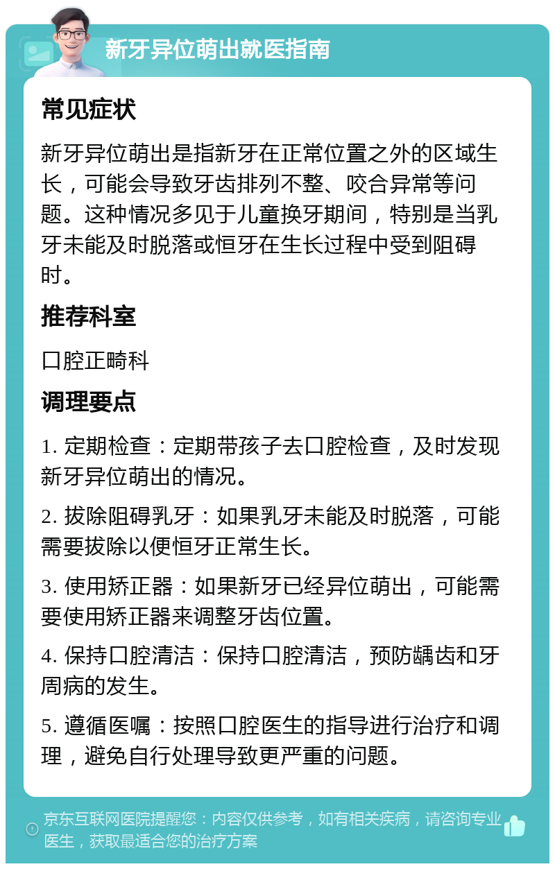 新牙异位萌出就医指南 常见症状 新牙异位萌出是指新牙在正常位置之外的区域生长，可能会导致牙齿排列不整、咬合异常等问题。这种情况多见于儿童换牙期间，特别是当乳牙未能及时脱落或恒牙在生长过程中受到阻碍时。 推荐科室 口腔正畸科 调理要点 1. 定期检查：定期带孩子去口腔检查，及时发现新牙异位萌出的情况。 2. 拔除阻碍乳牙：如果乳牙未能及时脱落，可能需要拔除以便恒牙正常生长。 3. 使用矫正器：如果新牙已经异位萌出，可能需要使用矫正器来调整牙齿位置。 4. 保持口腔清洁：保持口腔清洁，预防龋齿和牙周病的发生。 5. 遵循医嘱：按照口腔医生的指导进行治疗和调理，避免自行处理导致更严重的问题。