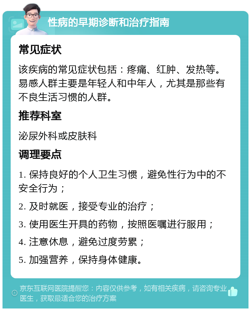 性病的早期诊断和治疗指南 常见症状 该疾病的常见症状包括：疼痛、红肿、发热等。易感人群主要是年轻人和中年人，尤其是那些有不良生活习惯的人群。 推荐科室 泌尿外科或皮肤科 调理要点 1. 保持良好的个人卫生习惯，避免性行为中的不安全行为； 2. 及时就医，接受专业的治疗； 3. 使用医生开具的药物，按照医嘱进行服用； 4. 注意休息，避免过度劳累； 5. 加强营养，保持身体健康。