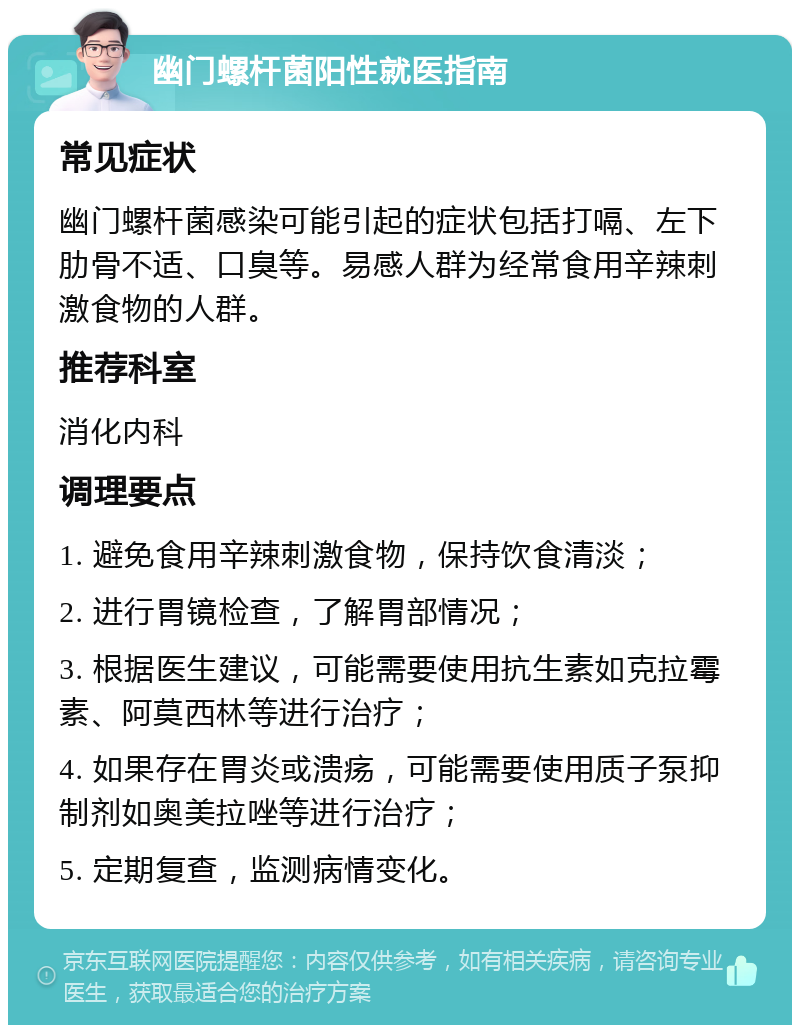 幽门螺杆菌阳性就医指南 常见症状 幽门螺杆菌感染可能引起的症状包括打嗝、左下肋骨不适、口臭等。易感人群为经常食用辛辣刺激食物的人群。 推荐科室 消化内科 调理要点 1. 避免食用辛辣刺激食物，保持饮食清淡； 2. 进行胃镜检查，了解胃部情况； 3. 根据医生建议，可能需要使用抗生素如克拉霉素、阿莫西林等进行治疗； 4. 如果存在胃炎或溃疡，可能需要使用质子泵抑制剂如奥美拉唑等进行治疗； 5. 定期复查，监测病情变化。