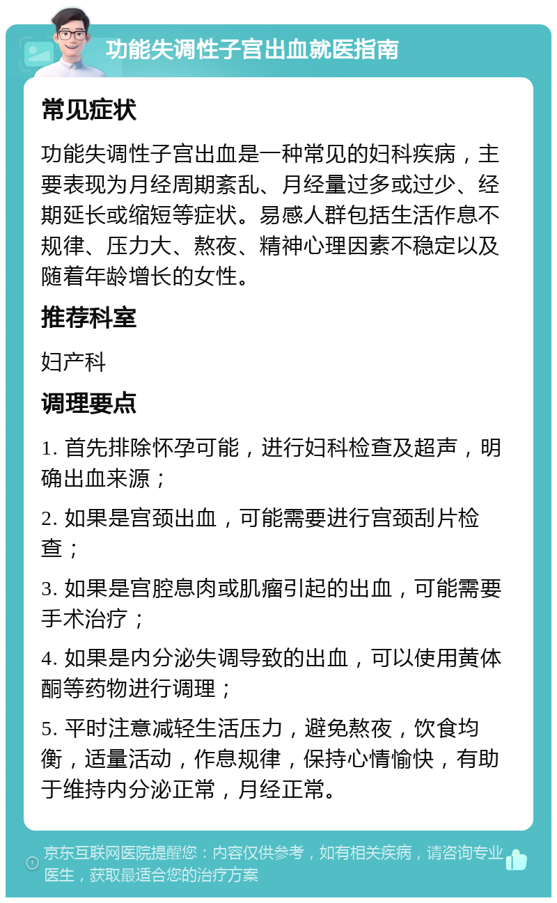 功能失调性子宫出血就医指南 常见症状 功能失调性子宫出血是一种常见的妇科疾病，主要表现为月经周期紊乱、月经量过多或过少、经期延长或缩短等症状。易感人群包括生活作息不规律、压力大、熬夜、精神心理因素不稳定以及随着年龄增长的女性。 推荐科室 妇产科 调理要点 1. 首先排除怀孕可能，进行妇科检查及超声，明确出血来源； 2. 如果是宫颈出血，可能需要进行宫颈刮片检查； 3. 如果是宫腔息肉或肌瘤引起的出血，可能需要手术治疗； 4. 如果是内分泌失调导致的出血，可以使用黄体酮等药物进行调理； 5. 平时注意减轻生活压力，避免熬夜，饮食均衡，适量活动，作息规律，保持心情愉快，有助于维持内分泌正常，月经正常。