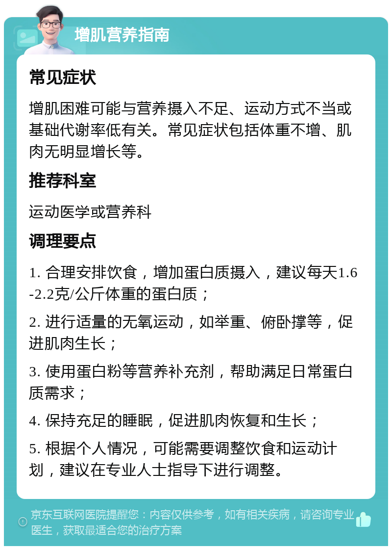 增肌营养指南 常见症状 增肌困难可能与营养摄入不足、运动方式不当或基础代谢率低有关。常见症状包括体重不增、肌肉无明显增长等。 推荐科室 运动医学或营养科 调理要点 1. 合理安排饮食，增加蛋白质摄入，建议每天1.6-2.2克/公斤体重的蛋白质； 2. 进行适量的无氧运动，如举重、俯卧撑等，促进肌肉生长； 3. 使用蛋白粉等营养补充剂，帮助满足日常蛋白质需求； 4. 保持充足的睡眠，促进肌肉恢复和生长； 5. 根据个人情况，可能需要调整饮食和运动计划，建议在专业人士指导下进行调整。