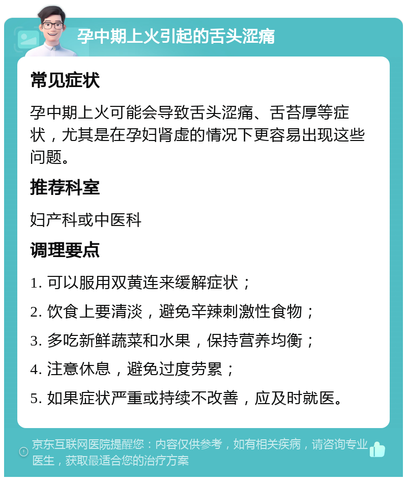 孕中期上火引起的舌头涩痛 常见症状 孕中期上火可能会导致舌头涩痛、舌苔厚等症状，尤其是在孕妇肾虚的情况下更容易出现这些问题。 推荐科室 妇产科或中医科 调理要点 1. 可以服用双黄连来缓解症状； 2. 饮食上要清淡，避免辛辣刺激性食物； 3. 多吃新鲜蔬菜和水果，保持营养均衡； 4. 注意休息，避免过度劳累； 5. 如果症状严重或持续不改善，应及时就医。