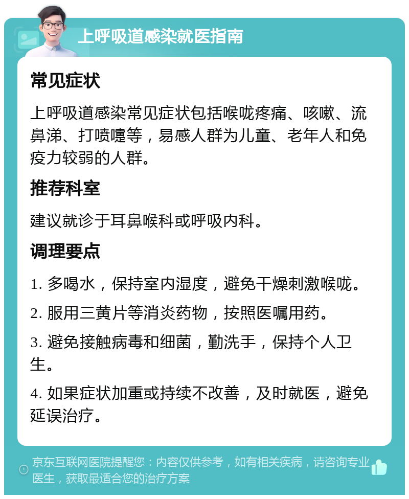 上呼吸道感染就医指南 常见症状 上呼吸道感染常见症状包括喉咙疼痛、咳嗽、流鼻涕、打喷嚏等，易感人群为儿童、老年人和免疫力较弱的人群。 推荐科室 建议就诊于耳鼻喉科或呼吸内科。 调理要点 1. 多喝水，保持室内湿度，避免干燥刺激喉咙。 2. 服用三黄片等消炎药物，按照医嘱用药。 3. 避免接触病毒和细菌，勤洗手，保持个人卫生。 4. 如果症状加重或持续不改善，及时就医，避免延误治疗。