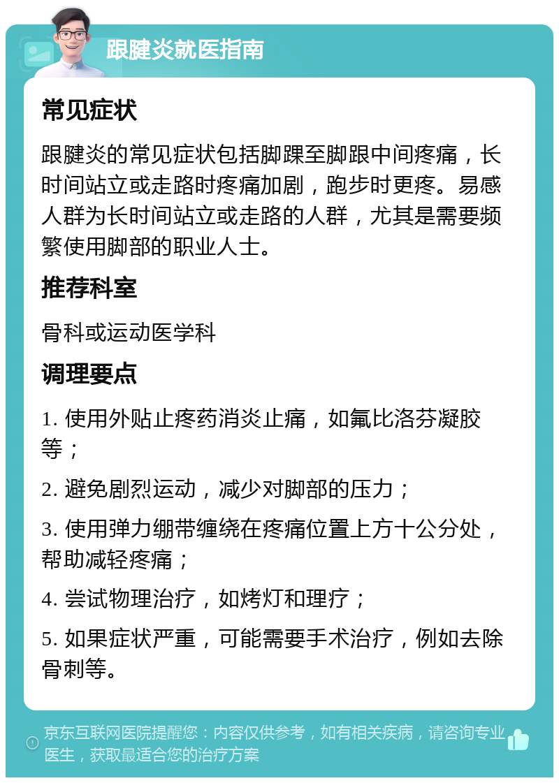 跟腱炎就医指南 常见症状 跟腱炎的常见症状包括脚踝至脚跟中间疼痛，长时间站立或走路时疼痛加剧，跑步时更疼。易感人群为长时间站立或走路的人群，尤其是需要频繁使用脚部的职业人士。 推荐科室 骨科或运动医学科 调理要点 1. 使用外贴止疼药消炎止痛，如氟比洛芬凝胶等； 2. 避免剧烈运动，减少对脚部的压力； 3. 使用弹力绷带缠绕在疼痛位置上方十公分处，帮助减轻疼痛； 4. 尝试物理治疗，如烤灯和理疗； 5. 如果症状严重，可能需要手术治疗，例如去除骨刺等。