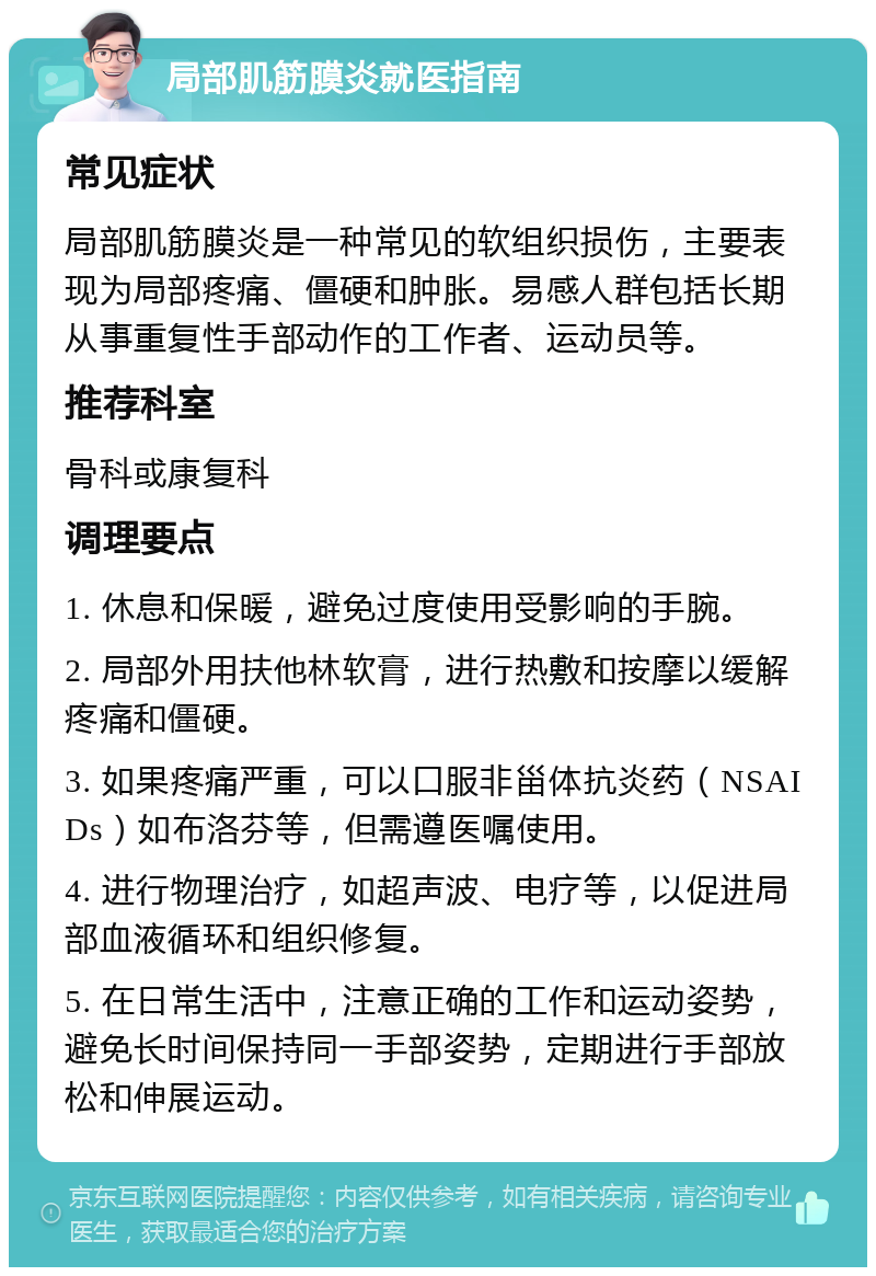 局部肌筋膜炎就医指南 常见症状 局部肌筋膜炎是一种常见的软组织损伤，主要表现为局部疼痛、僵硬和肿胀。易感人群包括长期从事重复性手部动作的工作者、运动员等。 推荐科室 骨科或康复科 调理要点 1. 休息和保暖，避免过度使用受影响的手腕。 2. 局部外用扶他林软膏，进行热敷和按摩以缓解疼痛和僵硬。 3. 如果疼痛严重，可以口服非甾体抗炎药（NSAIDs）如布洛芬等，但需遵医嘱使用。 4. 进行物理治疗，如超声波、电疗等，以促进局部血液循环和组织修复。 5. 在日常生活中，注意正确的工作和运动姿势，避免长时间保持同一手部姿势，定期进行手部放松和伸展运动。