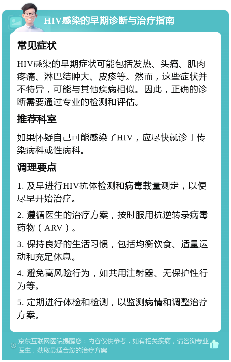 HIV感染的早期诊断与治疗指南 常见症状 HIV感染的早期症状可能包括发热、头痛、肌肉疼痛、淋巴结肿大、皮疹等。然而，这些症状并不特异，可能与其他疾病相似。因此，正确的诊断需要通过专业的检测和评估。 推荐科室 如果怀疑自己可能感染了HIV，应尽快就诊于传染病科或性病科。 调理要点 1. 及早进行HIV抗体检测和病毒载量测定，以便尽早开始治疗。 2. 遵循医生的治疗方案，按时服用抗逆转录病毒药物（ARV）。 3. 保持良好的生活习惯，包括均衡饮食、适量运动和充足休息。 4. 避免高风险行为，如共用注射器、无保护性行为等。 5. 定期进行体检和检测，以监测病情和调整治疗方案。