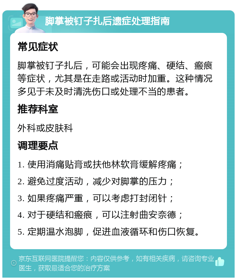 脚掌被钉子扎后遗症处理指南 常见症状 脚掌被钉子扎后，可能会出现疼痛、硬结、瘢痕等症状，尤其是在走路或活动时加重。这种情况多见于未及时清洗伤口或处理不当的患者。 推荐科室 外科或皮肤科 调理要点 1. 使用消痛贴膏或扶他林软膏缓解疼痛； 2. 避免过度活动，减少对脚掌的压力； 3. 如果疼痛严重，可以考虑打封闭针； 4. 对于硬结和瘢痕，可以注射曲安奈德； 5. 定期温水泡脚，促进血液循环和伤口恢复。